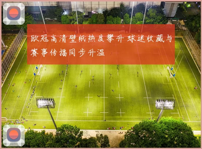 欧冠高清壁纸热度攀升 球迷收藏与赛事传播同步升温