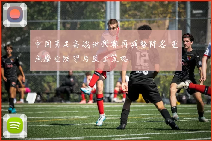 中国男足备战世预赛再调整阵容 重点磨合防守与反击策略