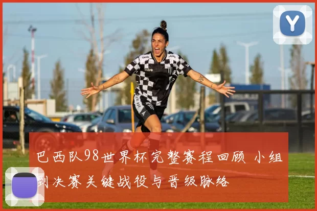 巴西队98世界杯完整赛程回顾 小组到决赛关键战役与晋级脉络