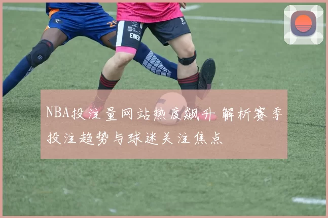 NBA投注量网站热度飙升 解析赛季投注趋势与球迷关注焦点