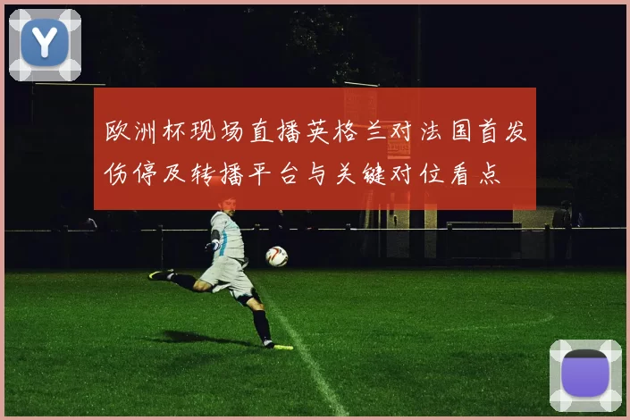 欧洲杯现场直播英格兰对法国首发伤停及转播平台与关键对位看点