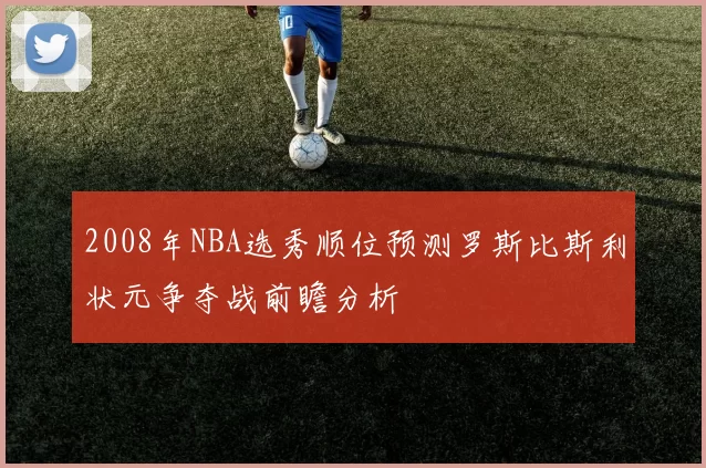 2008年NBA选秀顺位预测罗斯比斯利状元争夺战前瞻分析