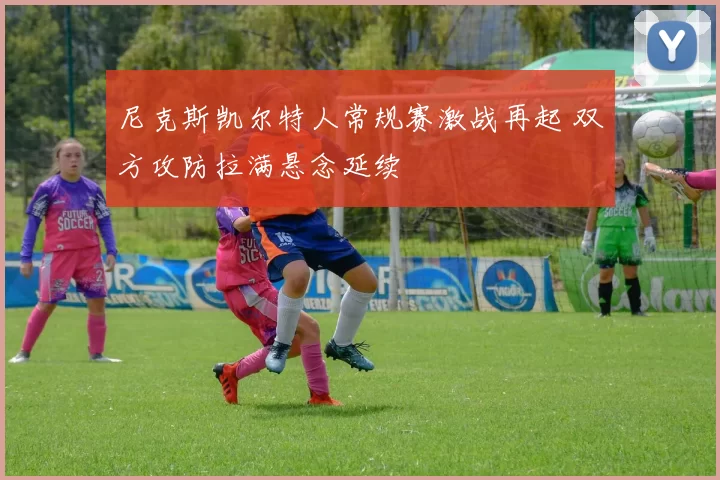 尼克斯凯尔特人常规赛激战再起 双方攻防拉满悬念延续