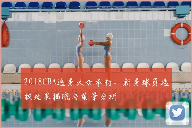 2018CBA选秀大会举行,新秀球员选拔结果揭晓与前景分析