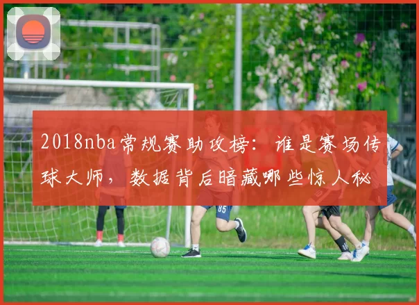 2018nba常规赛助攻榜：谁是赛场传球大师，数据背后暗藏哪些惊人秘密？