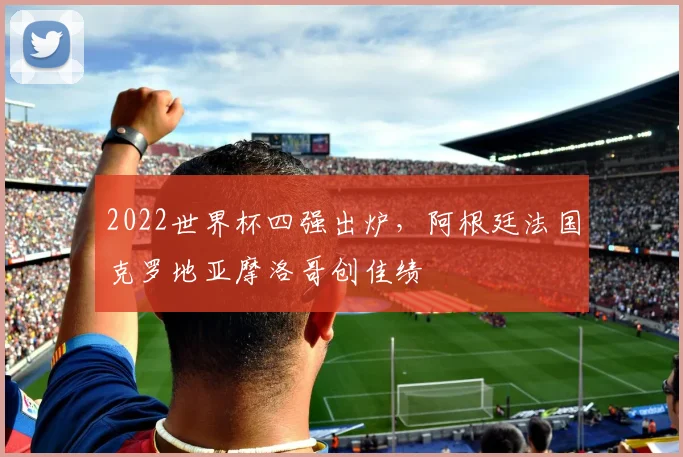 2022世界杯四强出炉,阿根廷法国克罗地亚摩洛哥创佳绩