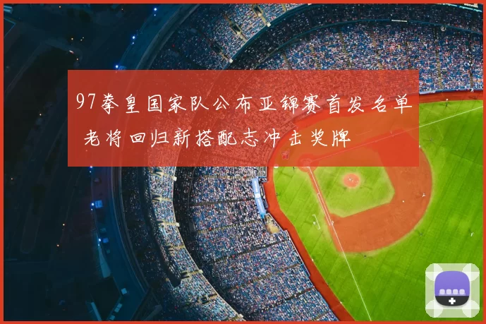 97拳皇国家队公布亚锦赛首发名单 老将回归新搭配志冲击奖牌