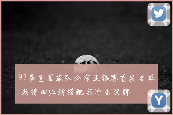 97拳皇国家队公布亚锦赛首发名单 老将回归新搭配志冲击奖牌