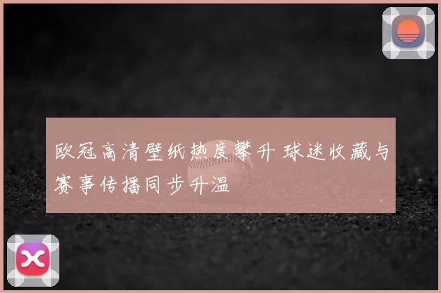 欧冠高清壁纸热度攀升 球迷收藏与赛事传播同步升温
