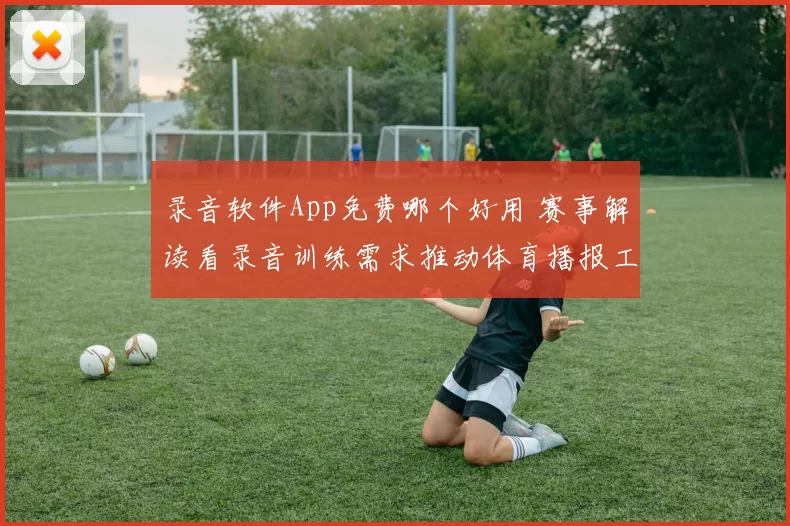 录音软件App免费哪个好用 赛事解读看录音训练需求推动体育播报工具升级