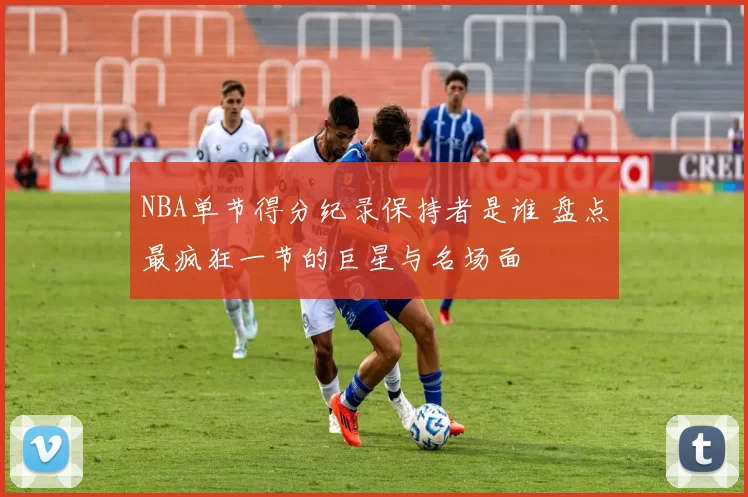 NBA单节得分纪录保持者是谁 盘点最疯狂一节的巨星与名场面