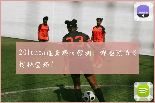2016nba选秀顺位预测：哪些黑马将惊艳登场？