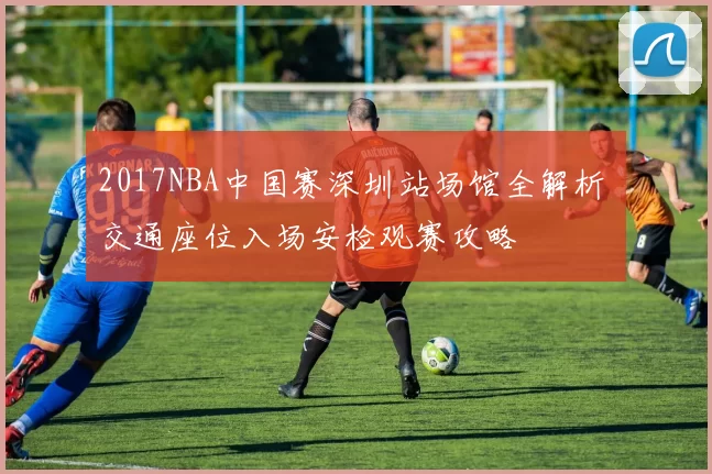 2017NBA中国赛深圳站场馆全解析 交通座位入场安检观赛攻略