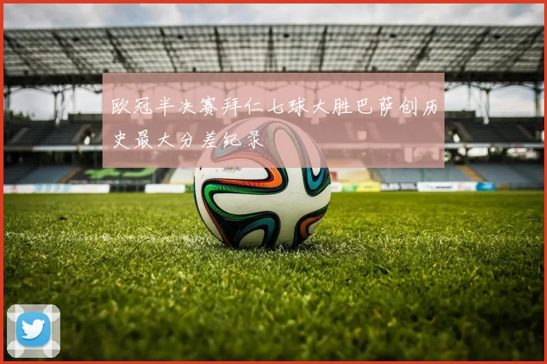 欧冠半决赛拜仁七球大胜巴萨创历史最大分差纪录