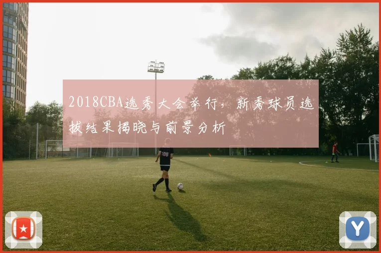 2018CBA选秀大会举行,新秀球员选拔结果揭晓与前景分析