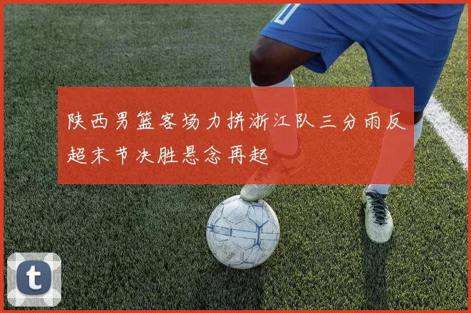 陕西男篮客场力拼浙江队三分雨反超末节决胜悬念再起