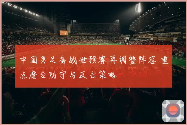 中国男足备战世预赛再调整阵容 重点磨合防守与反击策略