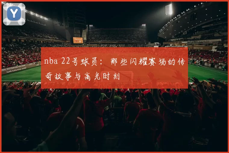 nba 22号球员:那些闪耀赛场的传奇故事与高光时刻