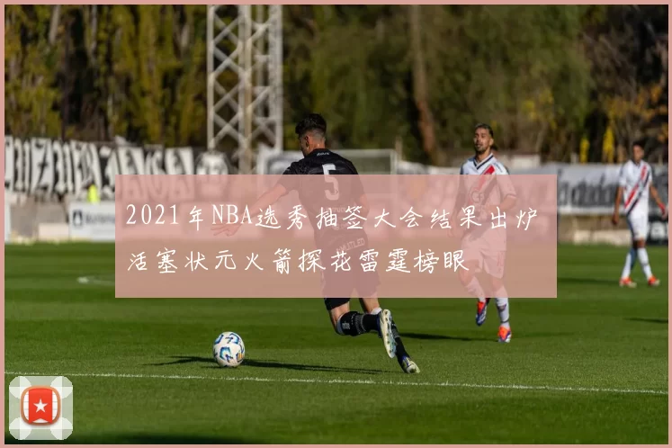 2021年NBA选秀抽签大会结果出炉 活塞状元火箭探花雷霆榜眼