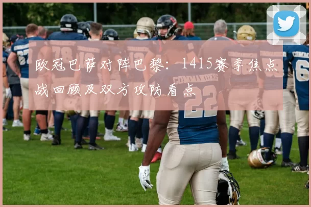 欧冠巴萨对阵巴黎：1415赛季焦点战回顾及双方攻防看点