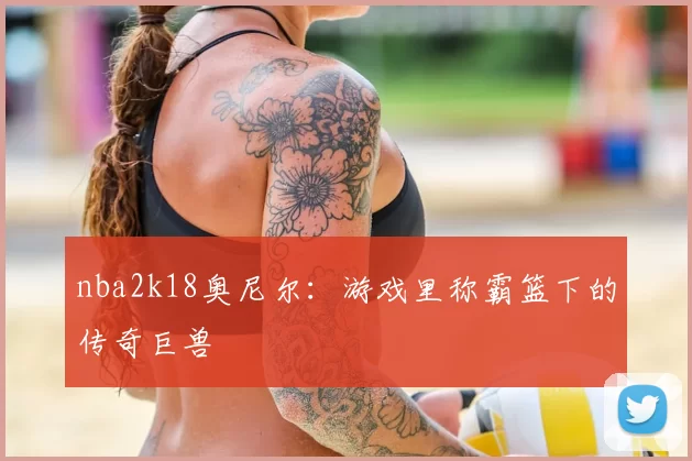 nba2k18奥尼尔:游戏里称霸篮下的传奇巨兽