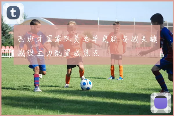 西班牙国家队员名单更新 备战关键战役主力配置成焦点