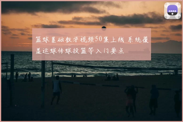 篮球基础教学视频50集上线 系统覆盖运球传球投篮等入门要点