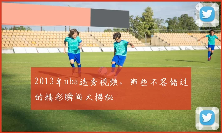 2013年nba选秀视频，那些不容错过的精彩瞬间大揭秘
