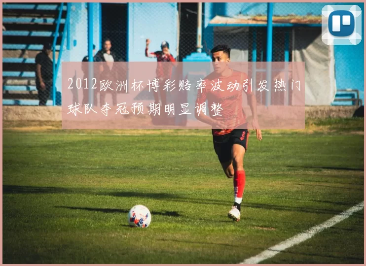 2012欧洲杯博彩赔率波动引发热门球队夺冠预期明显调整