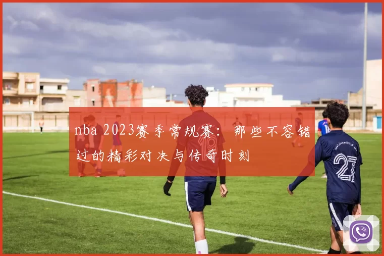 nba 2023赛季常规赛:那些不容错过的精彩对决与传奇时刻