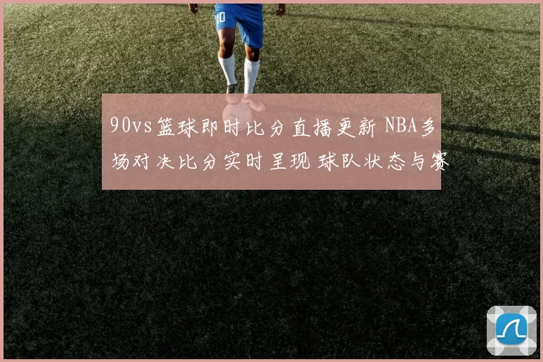 90vs篮球即时比分直播更新 NBA多场对决比分实时呈现 球队状态与赛果一览