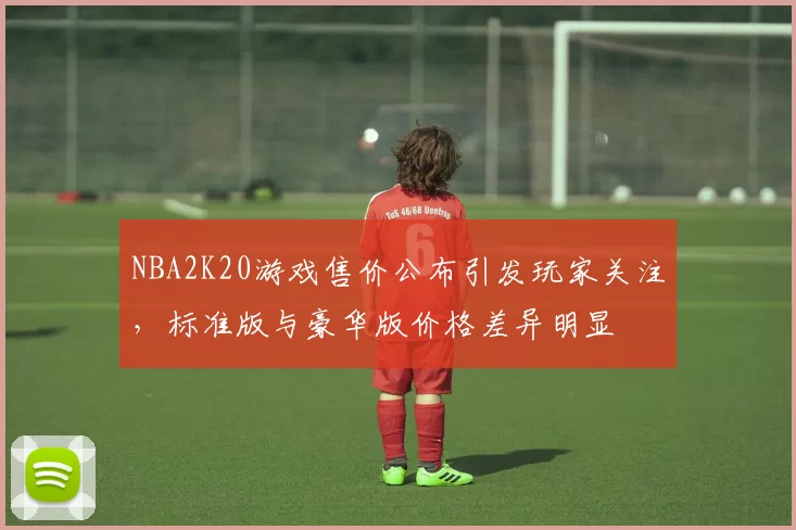 NBA2K20游戏售价公布引发玩家关注，标准版与豪华版价格差异明显