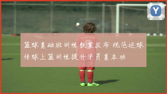 篮球基础班训练教案发布 规范运球传球上篮训练提升学员基本功