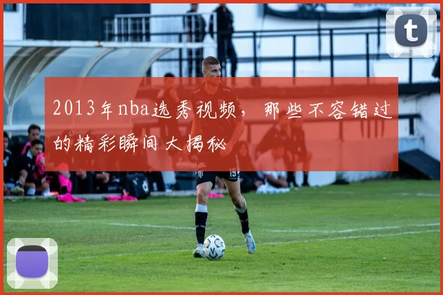 2013年nba选秀视频，那些不容错过的精彩瞬间大揭秘