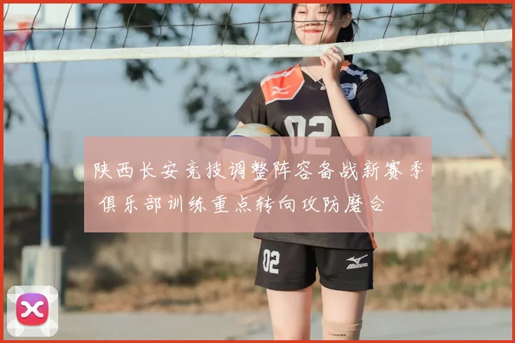 陕西长安竞技调整阵容备战新赛季 俱乐部训练重点转向攻防磨合