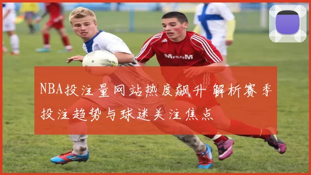 NBA投注量网站热度飙升 解析赛季投注趋势与球迷关注焦点