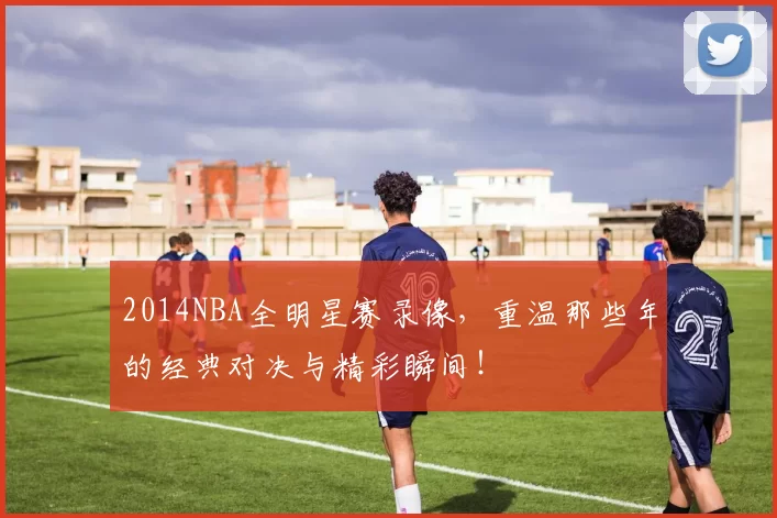 2014NBA全明星赛录像,重温那些年的经典对决与精彩瞬间!