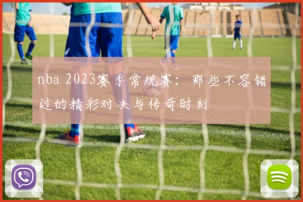 nba 2023赛季常规赛:那些不容错过的精彩对决与传奇时刻