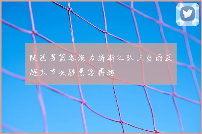 陕西男篮客场力拼浙江队三分雨反超末节决胜悬念再起