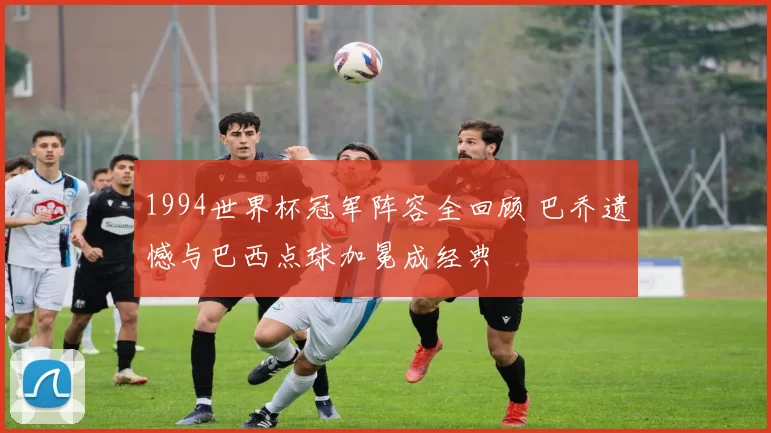 1994世界杯冠军阵容全回顾 巴乔遗憾与巴西点球加冕成经典