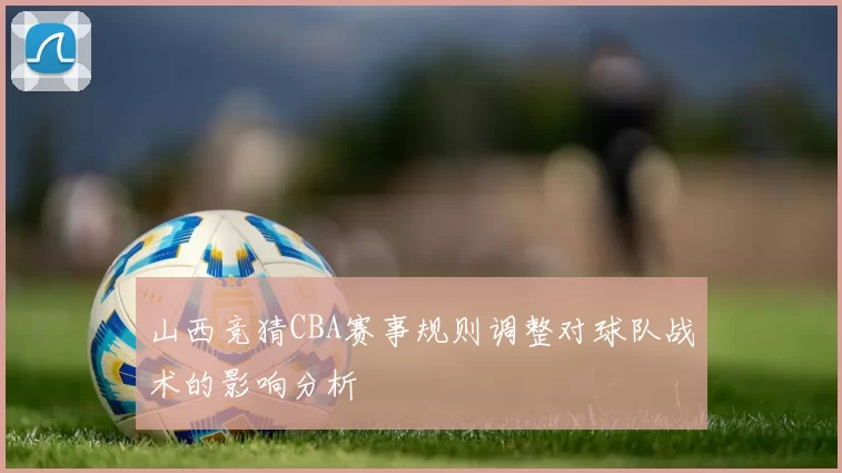 山西竞猜CBA赛事规则调整对球队战术的影响分析