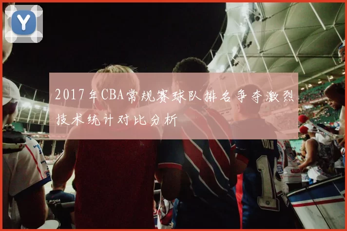 2017年CBA常规赛球队排名争夺激烈技术统计对比分析